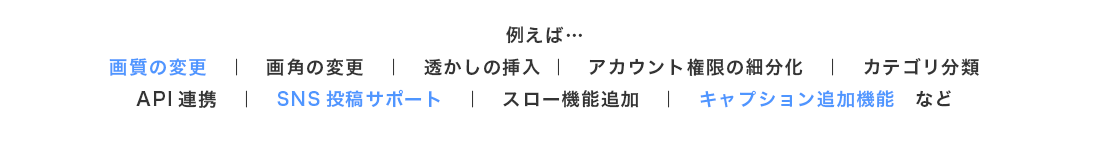 例えば…画質の変更、画角の変更、透かしの挿入、アカウント権限の細分化、カテゴリ分類、API連携、SNS投稿サポート、スロー機能追加、キャプション追加機能 など