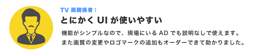 テレビ局関係者：とにかくUIが使いやすい。機能がシンプルなので、現場にいるADでも説明なしで使えます。また画質の変更やロゴマークの追加もオーダーできて助かりました。